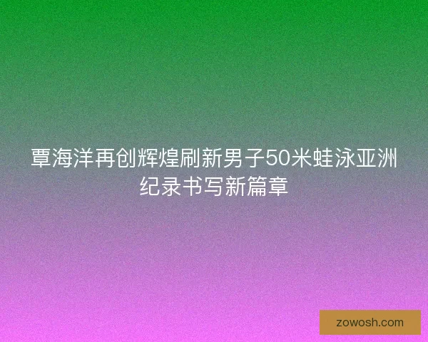 覃海洋再创辉煌刷新男子50米蛙泳亚洲纪录书写新篇章