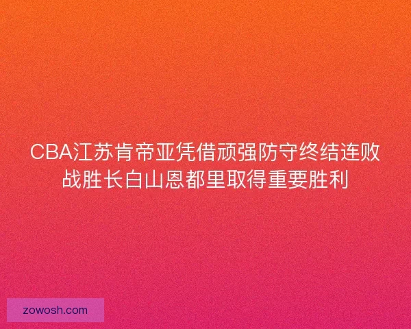 CBA江苏肯帝亚凭借顽强防守终结连败战胜长白山恩都里取得重要胜利