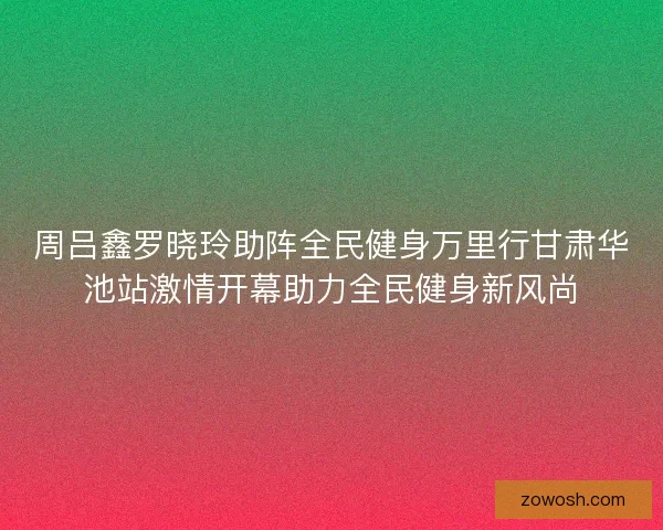 周吕鑫罗晓玲助阵全民健身万里行甘肃华池站激情开幕助力全民健身新风尚